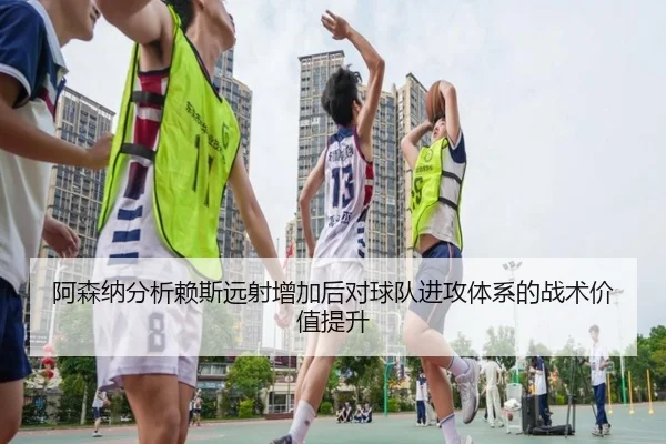 阿森纳分析赖斯远射增加后对球队进攻体系的战术价值提升